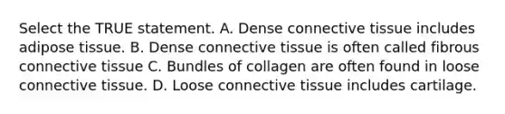 Select the TRUE statement. A. Dense connective tissue includes adipose tissue. B. Dense connective tissue is often called fibrous connective tissue C. Bundles of collagen are often found in loose connective tissue. D. Loose connective tissue includes cartilage.