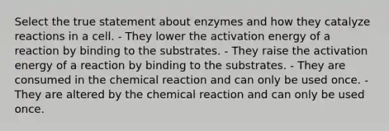 Select the true statement about enzymes and how they catalyze reactions in a cell. - They lower the activation energy of a reaction by binding to the substrates. - They raise the activation energy of a reaction by binding to the substrates. - They are consumed in the chemical reaction and can only be used once. - They are altered by the chemical reaction and can only be used once.