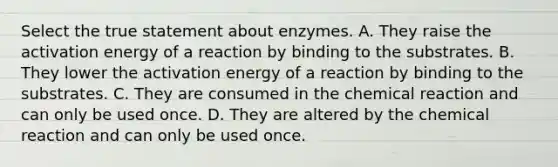 Select the true statement about enzymes. A. They raise the activation energy of a reaction by binding to the substrates. B. They lower the activation energy of a reaction by binding to the substrates. C. They are consumed in the chemical reaction and can only be used once. D. They are altered by the chemical reaction and can only be used once.