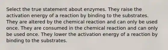 Select the true statement about enzymes. They raise the activation energy of a reaction by binding to the substrates. They are altered by the chemical reaction and can only be used once. They are consumed in the chemical reaction and can only be used once. They lower the activation energy of a reaction by binding to the substrates.