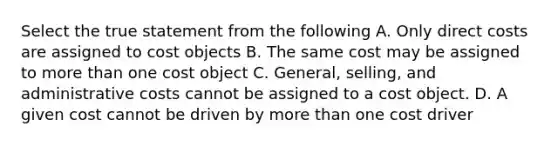 Select the true statement from the following A. Only direct costs are assigned to cost objects B. The same cost may be assigned to more than one cost object C. General, selling, and administrative costs cannot be assigned to a cost object. D. A given cost cannot be driven by more than one cost driver