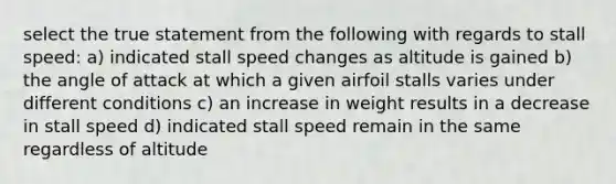 select the true statement from the following with regards to stall speed: a) indicated stall speed changes as altitude is gained b) the angle of attack at which a given airfoil stalls varies under different conditions c) an increase in weight results in a decrease in stall speed d) indicated stall speed remain in the same regardless of altitude