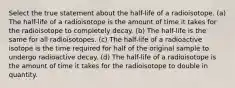 Select the true statement about the half-life of a radioisotope. (a) The half-life of a radioisotope is the amount of time it takes for the radioisotope to completely decay. (b) The half-life is the same for all radioisotopes. (c) The half-life of a radioactive isotope is the time required for half of the original sample to undergo radioactive decay. (d) The half-life of a radioisotope is the amount of time it takes for the radioisotope to double in quantity.