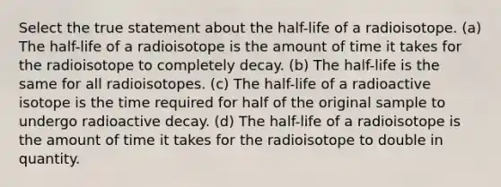 Select the true statement about the half-life of a radioisotope. (a) The half-life of a radioisotope is the amount of time it takes for the radioisotope to completely decay. (b) The half-life is the same for all radioisotopes. (c) The half-life of a radioactive isotope is the time required for half of the original sample to undergo radioactive decay. (d) The half-life of a radioisotope is the amount of time it takes for the radioisotope to double in quantity.