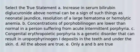 Select the True Statement a. Increase in serum bilirubin diglucuronide above normal can be a sign of such things as neonatal jaundice, resolution of a large hematoma or hemolytic anemia. b. Concentrations of porphobilinogen are lower than normal in a person suffering from acute intermittent porphyria. c. Congenital erythropoietic porphyria is a genetic disorder that can result in uroporphyrinogen I deposits in the teeth and under the skin. d. All the above are true. e. Only a and b are true