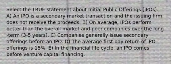 Select the TRUE statement about Initial Public Offerings (IPOs). A) An IPO is a secondary market transaction and the issuing firm does not receive the proceeds. B) On average, IPOs perform better than the overall market and peer companies over the long -term (3-5 years). C) Companies generally issue secondary offerings before an IPO. D) The average first-day return of IPO offerings is 15%. E) In the financial life cycle, an IPO comes before venture capital financing.