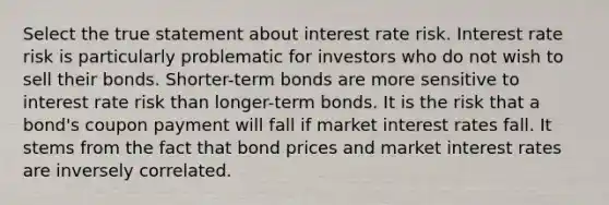 Select the true statement about interest rate risk. Interest rate risk is particularly problematic for investors who do not wish to sell their bonds. Shorter-term bonds are more sensitive to interest rate risk than longer-term bonds. It is the risk that a bond's coupon payment will fall if market interest rates fall. It stems from the fact that bond prices and market interest rates are inversely correlated.