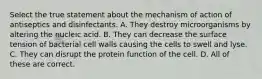 Select the true statement about the mechanism of action of antiseptics and disinfectants. A. They destroy microorganisms by altering the nucleic acid. B. They can decrease the surface tension of bacterial cell walls causing the cells to swell and lyse. C. They can disrupt the protein function of the cell. D. All of these are correct.