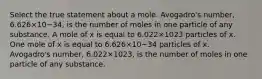 Select the true statement about a mole. Avogadro's number, 6.626×10−34, is the number of moles in one particle of any substance. A mole of x is equal to 6.022×1023 particles of x. One mole of x is equal to 6.626×10−34 particles of x. Avogadro's number, 6.022×1023, is the number of moles in one particle of any substance.