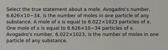 Select the true statement about a mole. Avogadro's number, 6.626×10−34, is the number of moles in one particle of any substance. A mole of x is equal to 6.022×1023 particles of x. One mole of x is equal to 6.626×10−34 particles of x. Avogadro's number, 6.022×1023, is the number of moles in one particle of any substance.