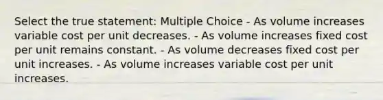 Select the true statement: Multiple Choice - As volume increases variable cost per unit decreases. - As volume increases fixed cost per unit remains constant. - As volume decreases fixed cost per unit increases. - As volume increases variable cost per unit increases.