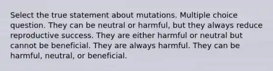 Select the true statement about mutations. Multiple choice question. They can be neutral or harmful, but they always reduce reproductive success. They are either harmful or neutral but cannot be beneficial. They are always harmful. They can be harmful, neutral, or beneficial.