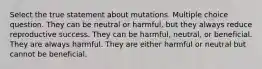 Select the true statement about mutations. Multiple choice question. They can be neutral or harmful, but they always reduce reproductive success. They can be harmful, neutral, or beneficial. They are always harmful. They are either harmful or neutral but cannot be beneficial.