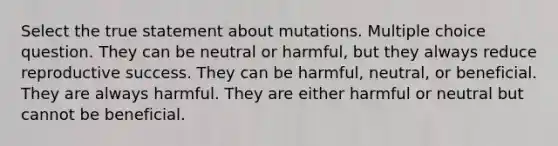 Select the true statement about mutations. Multiple choice question. They can be neutral or harmful, but they always reduce reproductive success. They can be harmful, neutral, or beneficial. They are always harmful. They are either harmful or neutral but cannot be beneficial.