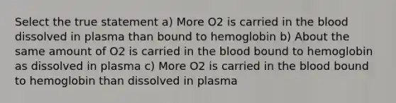 Select the true statement a) More O2 is carried in the blood dissolved in plasma than bound to hemoglobin b) About the same amount of O2 is carried in the blood bound to hemoglobin as dissolved in plasma c) More O2 is carried in the blood bound to hemoglobin than dissolved in plasma