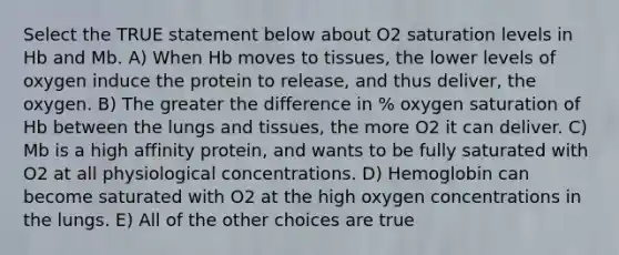 Select the TRUE statement below about O2 saturation levels in Hb and Mb. A) When Hb moves to tissues, the lower levels of oxygen induce the protein to release, and thus deliver, the oxygen. B) The greater the difference in % oxygen saturation of Hb between the lungs and tissues, the more O2 it can deliver. C) Mb is a high affinity protein, and wants to be fully saturated with O2 at all physiological concentrations. D) Hemoglobin can become saturated with O2 at the high oxygen concentrations in the lungs. E) All of the other choices are true