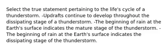 Select the true statement pertaining to the life's cycle of a thunderstorm. -Updrafts continue to develop throughout the dissipating stage of a thunderstorm. -The beginning of rain at the Earth's surface indicates the mature stage of the thunderstorm. -The beginning of rain at the Earth's surface indicates the dissipating stage of the thunderstorm.