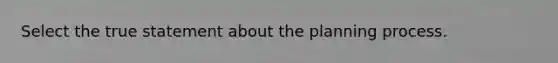 Select the true statement about the planning process.