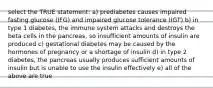 select the TRUE statement: a) prediabetes causes impaired fasting glucose (IFG) and impaired glucose tolerance (IGT) b) in type 1 diabetes, the immune system attacks and destroys the beta cells in the pancreas, so insufficient amounts of insulin are produced c) gestational diabetes may be caused by the hormones of pregnancy or a shortage of insulin d) in type 2 diabetes, the pancreas usually produces sufficient amounts of insulin but is unable to use the insulin effectively e) all of the above are true