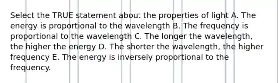 Select the TRUE statement about the properties of light A. The energy is proportional to the wavelength B. The frequency is proportional to the wavelength C. The longer the wavelength, the higher the energy D. The shorter the wavelength, the higher frequency E. The energy is inversely proportional to the frequency.