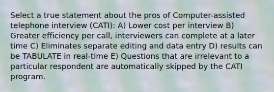 Select a true statement about the pros of Computer-assisted telephone interview (CATI): A) Lower cost per interview B) Greater efficiency per call, interviewers can complete at a later time C) Eliminates separate editing and data entry D) results can be TABULATE in real-time E) Questions that are irrelevant to a particular respondent are automatically skipped by the CATI program.