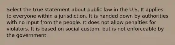 Select the true statement about public law in the U.S. It applies to everyone within a jurisdiction. It is handed down by authorities with no input from the people. It does not allow penalties for violators. It is based on social custom, but is not enforceable by the government.