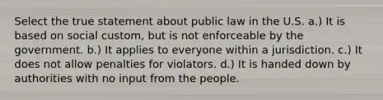 Select the true statement about public law in the U.S. a.) It is based on social custom, but is not enforceable by the government. b.) It applies to everyone within a jurisdiction. c.) It does not allow penalties for violators. d.) It is handed down by authorities with no input from the people.