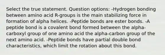 Select the true statement. Question options: -Hydrogen bonding between amino acid R-groups is the main stabilizing force in formation of alpha helices. -Peptide bonds are ester bonds. -A peptide bond is a covalent bond formed between the alpha-carboxyl group of one amino acid the alpha-carbon group of the next amino acid. -Peptide bonds have partial double bond characteristics, which limit the rotation about this bond.