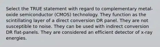 Select the TRUE statement with regard to complementary metal-oxide semiconductor (CMOS) technology. They function as the scintillating layer of a direct conversion DR panel. They are not susceptible to noise. They can be used with indirect conversion DR flat-panels. They are considered an efficient detector of x-ray energies.