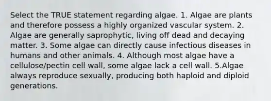 Select the TRUE statement regarding algae. 1. Algae are plants and therefore possess a highly organized vascular system. 2. Algae are generally saprophytic, living off dead and decaying matter. 3. Some algae can directly cause infectious diseases in humans and other animals. 4. Although most algae have a cellulose/pectin cell wall, some algae lack a cell wall. 5.Algae always reproduce sexually, producing both haploid and diploid generations.