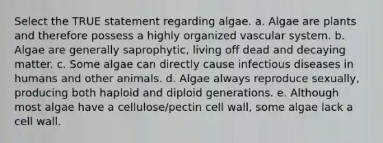 Select the TRUE statement regarding algae. a. Algae are plants and therefore possess a highly organized vascular system. b. Algae are generally saprophytic, living off dead and decaying matter. c. Some algae can directly cause infectious diseases in humans and other animals. d. Algae always reproduce sexually, producing both haploid and diploid generations. e. Although most algae have a cellulose/pectin cell wall, some algae lack a cell wall.