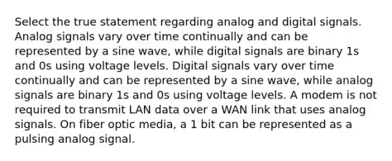 Select the true statement regarding analog and digital signals. Analog signals vary over time continually and can be represented by a sine wave, while digital signals are binary 1s and 0s using voltage levels. Digital signals vary over time continually and can be represented by a sine wave, while analog signals are binary 1s and 0s using voltage levels. A modem is not required to transmit LAN data over a WAN link that uses analog signals. On fiber optic media, a 1 bit can be represented as a pulsing analog signal.