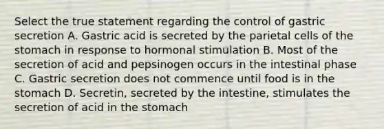 Select the true statement regarding the control of gastric secretion A. Gastric acid is secreted by the parietal cells of the stomach in response to hormonal stimulation B. Most of the secretion of acid and pepsinogen occurs in the intestinal phase C. Gastric secretion does not commence until food is in the stomach D. Secretin, secreted by the intestine, stimulates the secretion of acid in the stomach