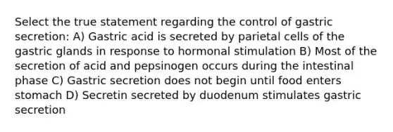 Select the true statement regarding the control of gastric secretion: A) Gastric acid is secreted by parietal cells of the gastric glands in response to hormonal stimulation B) Most of the secretion of acid and pepsinogen occurs during the intestinal phase C) Gastric secretion does not begin until food enters stomach D) Secretin secreted by duodenum stimulates gastric secretion