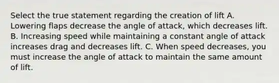 Select the true statement regarding the creation of lift A. Lowering flaps decrease the angle of attack, which decreases lift. B. Increasing speed while maintaining a constant angle of attack increases drag and decreases lift. C. When speed decreases, you must increase the angle of attack to maintain the same amount of lift.