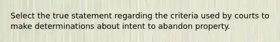 Select the true statement regarding the criteria used by courts to make determinations about intent to abandon property.