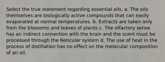 Select the true statement regarding essential oils. a. The oils themselves are biologically active compounds that can easily evaporated at normal temperatures. b. Extracts are taken only from the blossoms and leaves of plants c. The olfactory sense has an indirect connection with the brain and the scent must be processed through the Reticular system d. The use of heat in the process of distillation has no effect on the molecular composition of an oil.