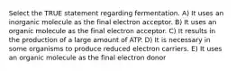 Select the TRUE statement regarding fermentation. A) It uses an inorganic molecule as the final electron acceptor. B) It uses an organic molecule as the final electron acceptor. C) It results in the production of a large amount of ATP. D) It is necessary in some organisms to produce reduced electron carriers. E) It uses an organic molecule as the final electron donor
