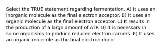 Select the TRUE statement regarding fermentation. A) It uses an inorganic molecule as the final electron acceptor. B) It uses an organic molecule as the final electron acceptor. C) It results in the production of a large amount of ATP. D) It is necessary in some organisms to produce reduced electron carriers. E) It uses an organic molecule as the final electron donor