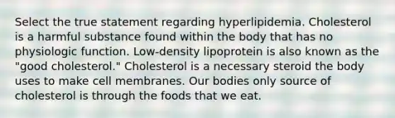 Select the true statement regarding hyperlipidemia. Cholesterol is a harmful substance found within the body that has no physiologic function. Low-density lipoprotein is also known as the "good cholesterol." Cholesterol is a necessary steroid the body uses to make cell membranes. Our bodies only source of cholesterol is through the foods that we eat.