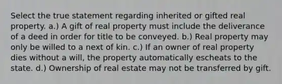 Select the true statement regarding inherited or gifted real property. a.) A gift of real property must include the deliverance of a deed in order for title to be conveyed. b.) Real property may only be willed to a next of kin. c.) If an owner of real property dies without a will, the property automatically escheats to the state. d.) Ownership of real estate may not be transferred by gift.