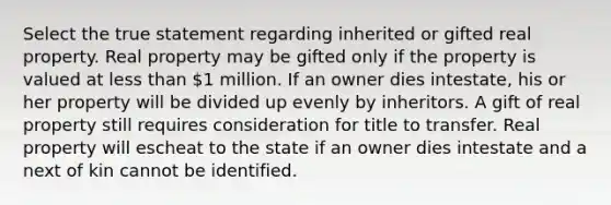 Select the true statement regarding inherited or gifted real property. Real property may be gifted only if the property is valued at less than 1 million. If an owner dies intestate, his or her property will be divided up evenly by inheritors. A gift of real property still requires consideration for title to transfer. Real property will escheat to the state if an owner dies intestate and a next of kin cannot be identified.