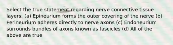 Select the true statement regarding nerve connective tissue layers: (a) Epineurium forms the outer covering of the nerve (b) Perineurium adheres directly to nerve axons (c) Endoneurium surrounds bundles of axons known as fascicles (d) All of the above are true