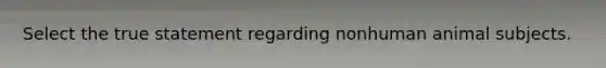 Select the true statement regarding nonhuman animal subjects.