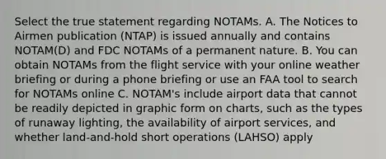 Select the true statement regarding NOTAMs. A. The Notices to Airmen publication (NTAP) is issued annually and contains NOTAM(D) and FDC NOTAMs of a permanent nature. B. You can obtain NOTAMs from the flight service with your online weather briefing or during a phone briefing or use an FAA tool to search for NOTAMs online C. NOTAM's include airport data that cannot be readily depicted in graphic form on charts, such as the types of runaway lighting, the availability of airport services, and whether land-and-hold short operations (LAHSO) apply