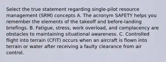 Select the true statement regarding single-pilot resource management (SRM) concepts A. The acronym SAFETY helps you remember the elements of the takeoff and before-landing briefings. B. Fatigue, stress, work overload, and complacency are obstacles to maintaining situational awareness. C. Controlled flight into terrain (CFIT) occurs when an aircraft is flown into terrain or water after receiving a faulty clearance from air control.