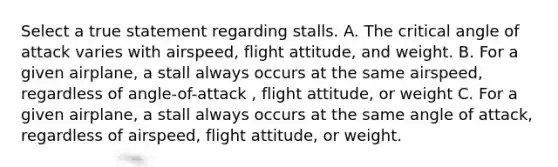 Select a true statement regarding stalls. A. The critical angle of attack varies with airspeed, flight attitude, and weight. B. For a given airplane, a stall always occurs at the same airspeed, regardless of angle-of-attack , flight attitude, or weight C. For a given airplane, a stall always occurs at the same angle of attack, regardless of airspeed, flight attitude, or weight.