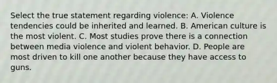 Select the true statement regarding violence: A. Violence tendencies could be inherited and learned. B. American culture is the most violent. C. Most studies prove there is a connection between media violence and violent behavior. D. People are most driven to kill one another because they have access to guns.