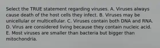 Select the TRUE statement regarding viruses. A. Viruses always cause death of the host cells they infect. B. Viruses may be unicellular or multicellular. C. Viruses contain both DNA and RNA. D. Virus are considered living because they contain nucleic acid. E. Most viruses are smaller than bacteria but bigger than mitochondria.