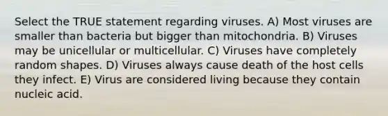 Select the TRUE statement regarding viruses. A) Most viruses are smaller than bacteria but bigger than mitochondria. B) Viruses may be unicellular or multicellular. C) Viruses have completely random shapes. D) Viruses always cause death of the host cells they infect. E) Virus are considered living because they contain nucleic acid.